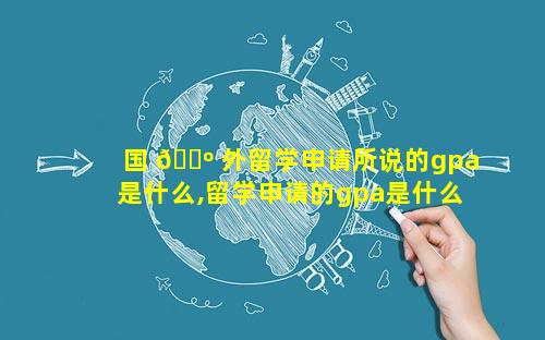 国 🐺 外留学申请所说的gpa是什么,留学申请的gpa是什么意思